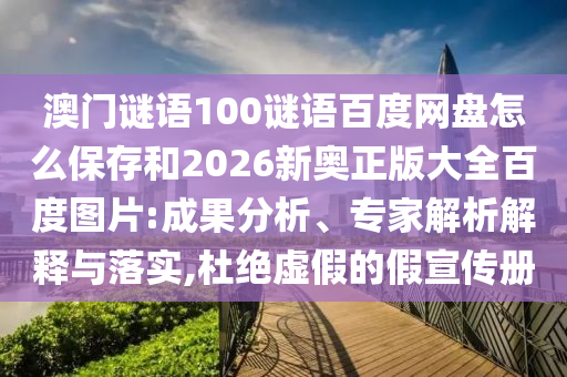 澳门谜语100谜语百度网盘怎么保存和2026新奥正版大全百度图片:成果分析、专家解析解释与落实,杜绝虚假的假宣传册