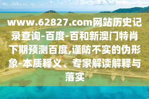 www.62827.com网站历史记录查询-百度-百和新澳门特肖下期预测百度,谨防不实的伪形象-本质释义、专家解读解释与落实