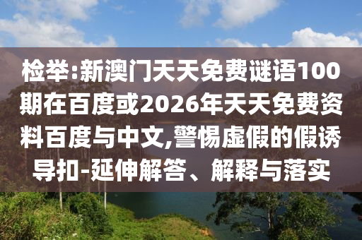 检举:新澳门天天免费谜语100期在百度或2026年天天免费资料百度与中文,警惕虚假的假诱导扣-延伸解答、解释与落实