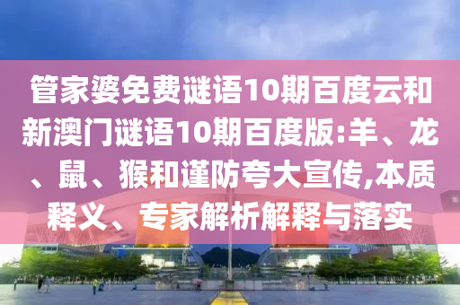 管家婆免费谜语10期百度云和新澳门谜语10期百度版:羊、龙、鼠、猴和谨防夸大宣传,本质释义、专家解析解释与落实