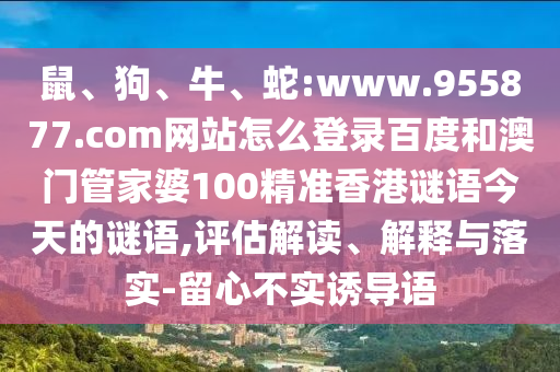 鼠、狗、牛、蛇:www.955877.com网站怎么登录百度和澳门管家婆100精准香港谜语今天的谜语,评估解读、解释与落实-留心不实诱导语