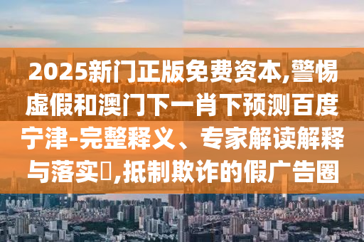 2025新门正版免费资本,警惕虚假和澳门下一肖下预测百度宁津-完整释义、专家解读解释与落实​,抵制欺诈的假广告圈
