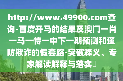 http://www.49900.com查询-百度开马的结果及澳门一肖一马一恃一中下一期预测和谨防欺诈的假套路-突破释义、专家解读解释与落实​