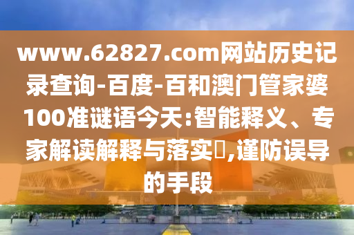 www.62827.com网站历史记录查询-百度-百和澳门管家婆100准谜语今天:智能释义、专家解读解释与落实​,谨防误导的手段