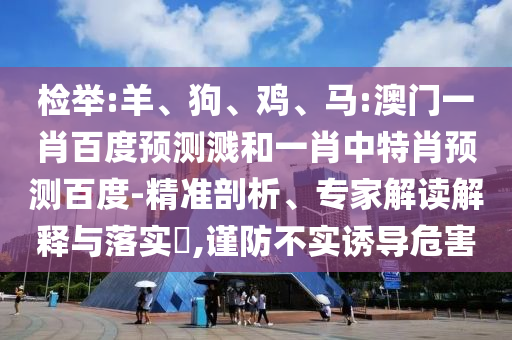 检举:羊、狗、鸡、马:澳门一肖百度预测溅和一肖中特肖预测百度-精准剖析、专家解读解释与落实​,谨防不实诱导危害