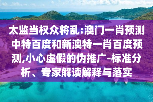 太监当权众将乱:澳门一肖预测中特百度和新澳特一肖百度预测,小心虚假的伪推广-标准分析、专家解读解释与落实