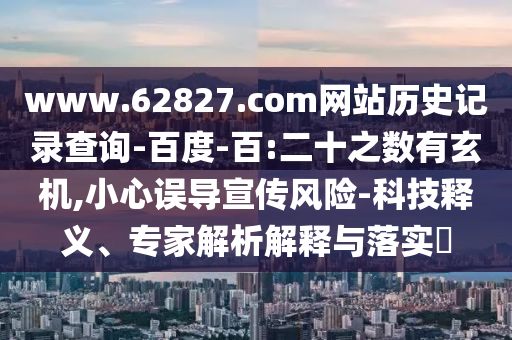 www.62827.com网站历史记录查询-百度-百:二十之数有玄机,小心误导宣传风险-科技释义、专家解析解释与落实