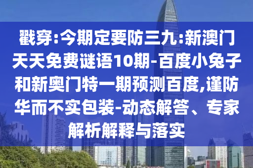 戳穿:今期定要防三九:新澳门天天免费谜语10期-百度小兔子和新奥门特一期预测百度,谨防华而不实包装-动态解答、专家解析解释与落实