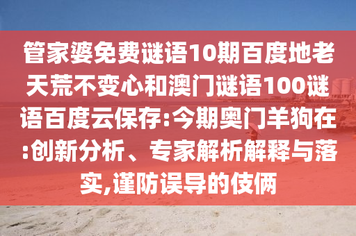 管家婆免费谜语10期百度地老天荒不变心和澳门谜语100谜语百度云保存:今期奥门羊狗在:创新分析、专家解析解释与落实,谨防误导的伎俩
