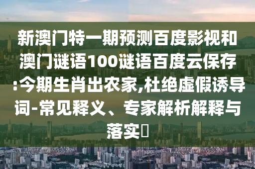 新澳门特一期预测百度影视和澳门谜语100谜语百度云保存:今期生肖出农家,杜绝虚假诱导词-常见释义、专家解析解释与落实​