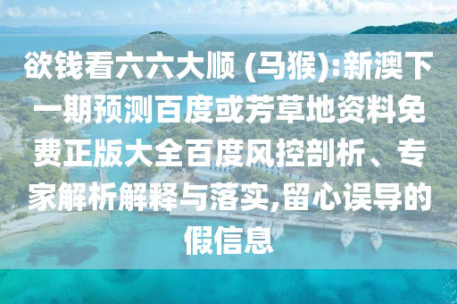 欲钱看六六大顺 (马猴):新澳下一期预测百度或芳草地资料免费正版大全百度风控剖析、专家解析解释与落实,留心误导的假信息