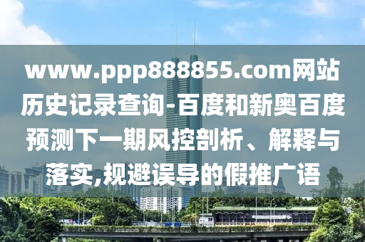 www.ppp888855.com网站历史记录查询-百度和新奥百度预测下一期风控剖析、解释与落实,规避误导的假推广语