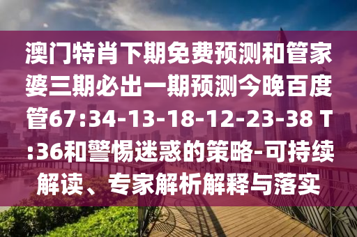 澳门特肖下期免费预测和管家婆三期必出一期预测今晚百度管67:34-13-18-12-23-38 T:36和警惕迷惑的策略-可持续解读、专家解析解释与落实