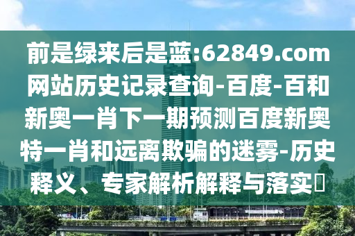 前是绿来后是蓝:62849.com网站历史记录查询-百度-百和新奥一肖下一期预测百度新奥特一肖和远离欺骗的迷雾-历史释义、专家解析解释与落实​