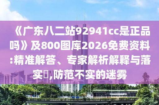 《广东八二站92941cc是正品吗》及800图库2026免费资料:精准解答、专家解析解释与落实​,防范不实的迷雾