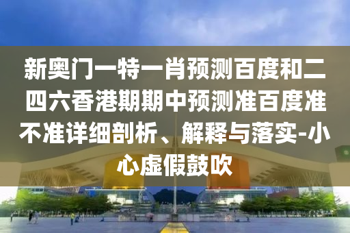 新奥门一特一肖预测百度和二四六香港期期中预测准百度准不准详细剖析、解释与落实-小心虚假鼓吹