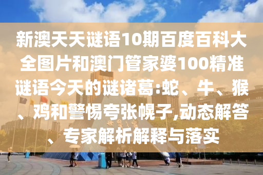 新澳天天谜语10期百度百科大全图片和澳门管家婆100精准谜语今天的谜诸葛:蛇、牛、猴、鸡和警惕夸张幌子,动态解答、专家解析解释与落实