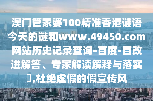 澳门管家婆100精准香港谜语今天的谜和www.49450.com网站历史记录查询-百度-百改进解答、专家解读解释与落实​,杜绝虚假的假宣传风