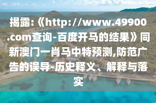 揭露:《http://www.49900.com查询-百度开马的结果》同新澳门一肖马中特预测,防范广告的误导-历史释义、解释与落实