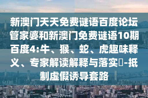 新澳门天天免费谜语百度论坛管家婆和新澳门免费谜语10期百度4:牛、猴、蛇、虎趣味释义、专家解读解释与落实​-抵制虚假诱导套路