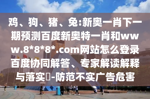 鸡、狗、猪、兔:新奥一肖下一期预测百度新奥特一肖和www.8*8*8*.com网站怎么登录百度协同解答、专家解读解释与落实​-防范不实广告危害