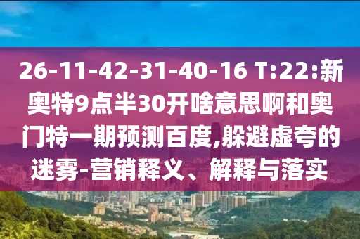 26-11-42-31-40-16 T:22:新奥特9点半30开啥意思啊和奥门特一期预测百度,躲避虚夸的迷雾-营销释义、解释与落实