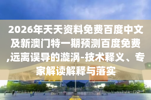 2026年天天资料免费百度中文及新澳门特一期预测百度免费,远离误导的漩涡-技术释义、专家解读解释与落实