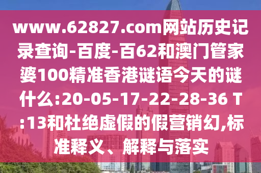 www.62827.com网站历史记录查询-百度-百62和澳门管家婆100精准香港谜语今天的谜什么:20-05-17-22-28-36 T:13和杜绝虚假的假营销幻,标准释义、解释与落实