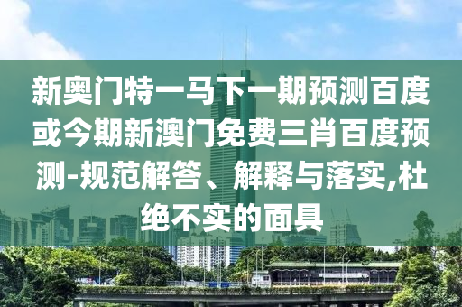 新奥门特一马下一期预测百度或今期新澳门免费三肖百度预测-规范解答、解释与落实,杜绝不实的面具
