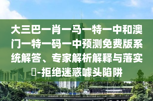 大三巴一肖一马一特一中和澳门一特一码一中预测免费版系统解答、专家解析解释与落实​-拒绝迷惑噱头陷阱