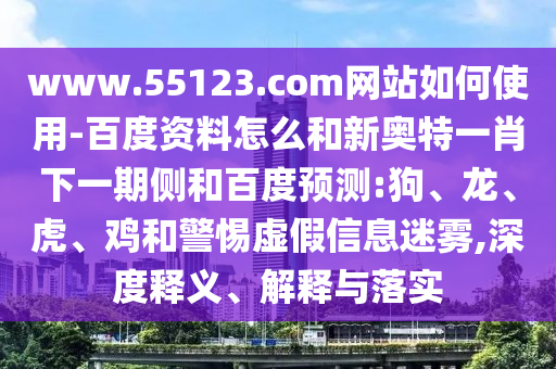 www.55123.com网站如何使用-百度资料怎么和新奥特一肖下一期侧和百度预测:狗、龙、虎、鸡和警惕虚假信息迷雾,深度释义、解释与落实