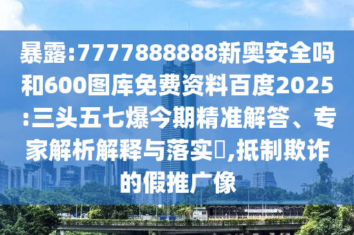 暴露:7777888888新奥安全吗和600图库免费资料百度2025:三头五七爆今期精准解答、专家解析解释与落实​,抵制欺诈的假推广像