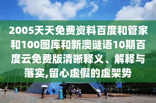 2005天天免费资料百度和管家和100图库和新澳谜语10期百度云免费版清晰释义、解释与落实,留心虚假的虚架势