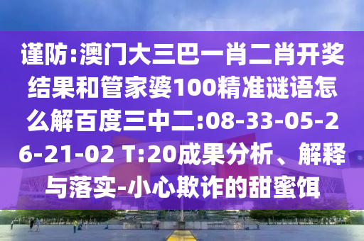 谨防:澳门大三巴一肖二肖开奖结果和管家婆100精准谜语怎么解百度三中二:08-33-05-26-21-02 T:20成果分析、解释与落实-小心欺诈的甜蜜饵