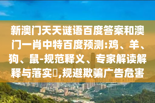 新澳门天天谜语百度答案和澳门一肖中特百度预测:鸡、羊、狗、鼠-规范释义、专家解读解释与落实​,规避欺骗广告危害
