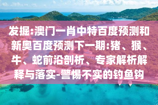 发掘:澳门一肖中特百度预测和新奥百度预测下一期:猪、猴、牛、蛇前沿剖析、专家解析解释与落实-警惕不实的钓鱼钩