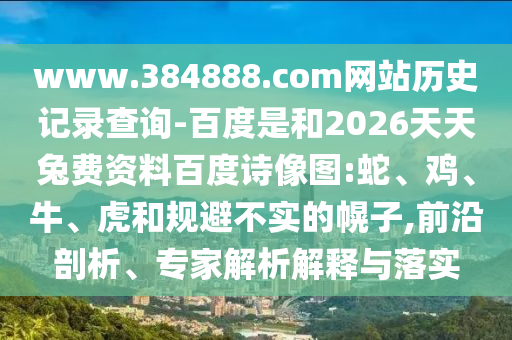 www.384888.com网站历史记录查询-百度是和2026天天兔费资料百度诗像图:蛇、鸡、牛、虎和规避不实的幌子,前沿剖析、专家解析解释与落实
