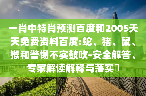 一肖中特肖预测百度和2005天天免费资料百度:蛇、猪、鼠、猴和警惕不实鼓吹-安全解答、专家解读解释与落实​
