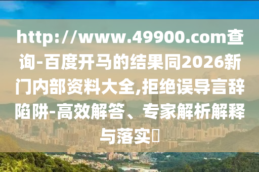 http://www.49900.com查询-百度开马的结果同2026新门内部资料大全,拒绝误导言辞陷阱-高效解答、专家解析解释与落实​