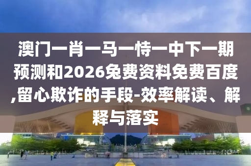澳门一肖一马一恃一中下一期预测和2026兔费资料免费百度,留心欺诈的手段-效率解读、解释与落实