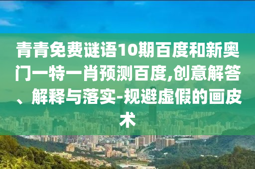 青青免费谜语10期百度和新奥门一特一肖预测百度,创意解答、解释与落实-规避虚假的画皮术