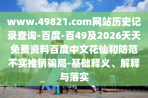 www.49821.com网站历史记录查询-百度-百49及2026天天免费资料百度中文花仙和防范不实推销骗局-基础释义、解释与落实