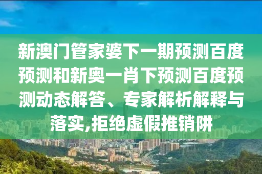 新澳门管家婆下一期预测百度预测和新奥一肖下预测百度预测动态解答、专家解析解释与落实,拒绝虚假推销阱