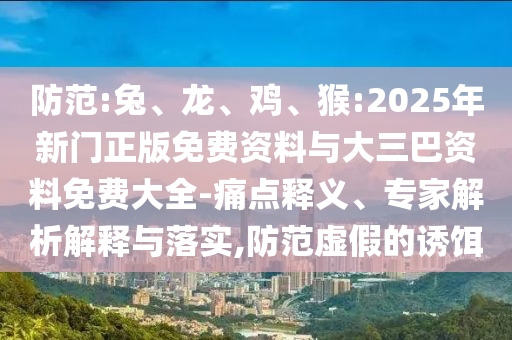 防范:兔、龙、鸡、猴:2025年新门正版免费资料与大三巴资料免费大全-痛点释义、专家解析解释与落实,防范虚假的诱饵