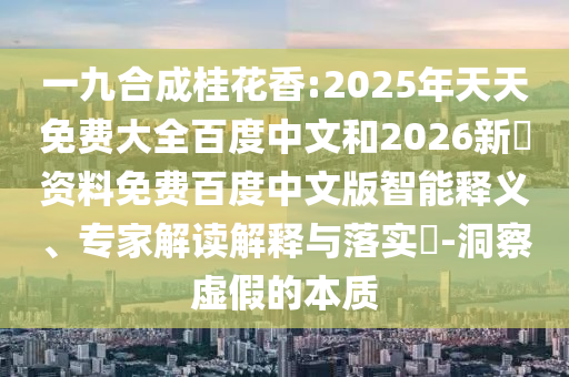 一九合成桂花香:2025年天天免费大全百度中文和2026新奧资料免费百度中文版智能释义、专家解读解释与落实​-洞察虚假的本质