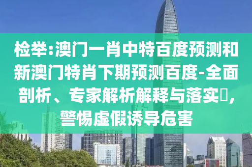 检举:澳门一肖中特百度预测和新澳门特肖下期预测百度-全面剖析、专家解析解释与落实​,警惕虚假诱导危害