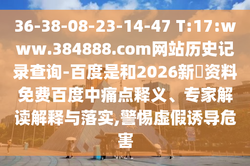 36-38-08-23-14-47 T:17:www.384888.com网站历史记录查询-百度是和2026新奧资料免费百度中痛点释义、专家解读解释与落实,警惕虚假诱导危害