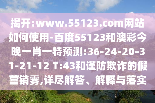 揭开:www.55123.com网站如何使用-百度55123和澳彩今晚一肖一特预测:36-24-20-31-21-12 T:43和谨防欺诈的假营销雾,详尽解答、解释与落实