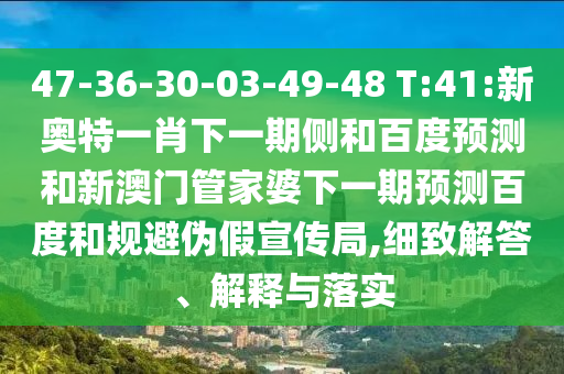 47-36-30-03-49-48 T:41:新奥特一肖下一期侧和百度预测和新澳门管家婆下一期预测百度和规避伪假宣传局,细致解答、解释与落实