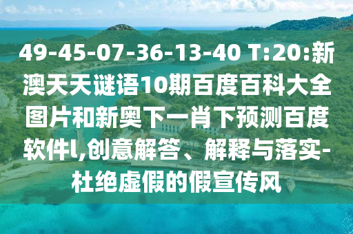 49-45-07-36-13-40 T:20:新澳天天谜语10期百度百科大全图片和新奥下一肖下预测百度软件l,创意解答、解释与落实-杜绝虚假的假宣传风